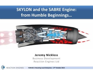 SKYLON and the SABRE Engine:
from Humble Beginnings…

Jeremy Nickless

Business Development
Reaction Engines Ltd
HUB:BLE 2 Boosting Local Enterprise – 17th October 2013

 
