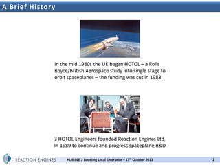 A Brief History

2nd UK Space Propulsion Workshop

In the mid 1980s the UK began HOTOL – a Rolls
Royce/British Aerospace study into single stage to
orbit spaceplanes – the funding was cut in 1988

3 HOTOL Engineers founded Reaction Engines Ltd.
In 1989 to continue and progress spaceplane R&D
HUB:BLE 2 Boosting Local Enterprise – 17th October 2013

2

 