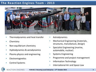 The Reaction Engines UK Space Propulsion Workshop
2nd Team - 2013

▪

Thermodynamics and heat transfer

▪

Astrodynamics

▪

Chemistry

▪

▪

Non-equilibrium chemistry

Mechanical Engineering (materials,
structures, manufacture, design)

▪

Hydrodynamics & aerodynamics

▪

Specialist Engineering (marine,
automobile, nuclear)

▪

Plasma physics and engineering

▪

Systems Engineering

▪

Electromagnetics

▪

Programme and project management

▪

Control Systems

▪

Information Technology

▪

International Air and Space Law

HUB:BLE 2 Boosting Local Enterprise – 17th October 2013

3

 