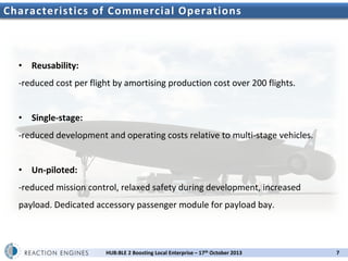 Characteristics of Commercial Operations

• Reusability:
-reduced cost per flight by amortising production cost over 200 flights.
• Single-stage:
-reduced development and operating costs relative to multi-stage vehicles.
• Un-piloted:
-reduced mission control, relaxed safety during development, increased
payload. Dedicated accessory passenger module for payload bay.

HUB:BLE 2 Boosting Local Enterprise – 17th October 2013

7

 