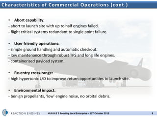 Characteristics of Commercial Operations (cont.)
• Abort capability:
- abort to launch site with up to half engines failed.
- flight critical systems redundant to single point failure.
• User friendly operations:
- simple ground handling and automatic checkout.
- low maintenance through robust TPS and long life engines.
- containerised payload system.
• Re-entry cross-range:
- high hypersonic L/D to improve return opportunities to launch site.
• Environmental impact:
- benign propellants, ‘low’ engine noise, no orbital debris.

HUB:BLE 2 Boosting Local Enterprise – 17th October 2013

8

 