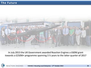 The Future

In July 2013 the UK Government awarded Reaction Engines a £60M grant
towards a £250M+ programme spanning 3 ½ years to the latter quarter of 2017

HUB:BLE 2 Boosting Local Enterprise – 17th October 2013

26

 