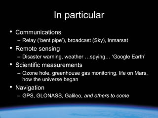 In particular
•

Communications
– Relay (‘bent pipe’), broadcast (Sky), Inmarsat

•

Remote sensing
– Disaster warning, weather …spying… ‘Google Earth’

•

Scientific measurements
– Ozone hole, greenhouse gas monitoring, life on Mars,
how the universe began

•

Navigation
– GPS, GLONASS, Galileo, and others to come

 