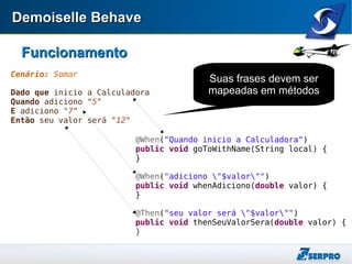 Demoiselle BehaveDemoiselle Behave
FuncionamentoFuncionamento
Cenário: Somar
Dado que inicio a Calculadora
Quando adiciono "5"
E adiciono "7"
Então seu valor será "12"
@When("Quando inicio a Calculadora")
public void goToWithName(String local) {
}
@When("adiciono "$valor"")
public void whenAdiciono(double valor) {
}
@Then("seu valor será "$valor"")
public void thenSeuValorSera(double valor) {
}
Suas frases devem ser
mapeadas em métodos
 