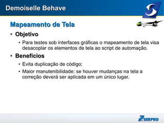 Demoiselle BehaveDemoiselle Behave
Mapeamento de TelaMapeamento de Tela

ObjetivoObjetivo
 Para testes sob interfaces gráficas o mapeamento de tela visa
desacoplar os elementos de tela ao script de automação.

BenefíciosBenefícios
 Evita duplicação de código;
 Maior manutenibilidade: se houver mudanças na tela a
correção deverá ser aplicada em um único lugar.
 