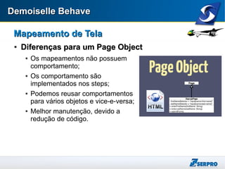 Demoiselle BehaveDemoiselle Behave
Mapeamento de TelaMapeamento de Tela

Diferenças para um Page ObjectDiferenças para um Page Object
 Os mapeamentos não possuem
comportamento;
 Os comportamento são
implementados nos steps;
 Podemos reusar comportamentos
para vários objetos e vice-e-versa;
 Melhor manutenção, devido a
redução de código.
 