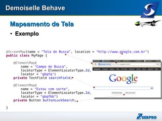 Demoiselle BehaveDemoiselle Behave
Mapeamento de TelaMapeamento de Tela

ExemploExemplo
@ScreenMap(name = "Tela de Busca", location = "http://www.google.com.br")
public class MyPage {
@ElementMap(
name = "Campo de Busca",
locatorType = ElementLocatorType.Id,
locator = "gbqfq")
private TextField searchField;
@ElementMap(
name = "Estou com sorte",
locatorType = ElementLocatorType.Id,
locator = "gbqfbb")
private Button buttonLuckSearch;
}
 
