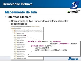 Demoiselle BehaveDemoiselle Behave
Mapeamento de TelaMapeamento de Tela

Interface ElementInterface Element
 Cada projeto do tipo Runner deve implementar estas
especificações
public class WebButton extends
WebBase implements Button {
public void click() {
waitElement(0);
getElements().get(0).click();
}
}
public class WebButton extends
WebBase implements Button {
public void click() {
waitElement(0);
getElements().get(0).click();
}
}
 