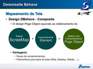 Demoiselle BehaveDemoiselle Behave
Mapeamento de TelaMapeamento de Tela

Design DBehave - CompositeDesign DBehave - Composite
 O design Page Object equivale ao refatoramento do
 Vantagens:
 Reuso de comportamentos;
 Polimorfismo para tipos de telas (Web, Desktop, Mobile, ...)
Dados
ScreeMapScreeMap
Comportamento
ElementElement+ =
Dados com
Comportamento
Page ObjectPage Object
 