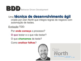 2
Uma técnica de desenvolvimento ágiltécnica de desenvolvimento ágil
criado por Dan North que integra regras de negócio com
automação de testes.
Evolução TDD:
Por onde começa o processo?
O que testar e o que não testar?
O que chamamos de teste?
Como analisar falhas?
BDDBDDBehavior Driven Development
 