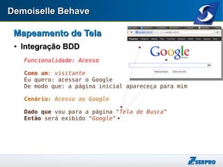 Demoiselle BehaveDemoiselle Behave
Mapeamento de TelaMapeamento de Tela

Integração BDDIntegração BDD
Funcionalidade: Acesso
Como um: visitante
Eu quero: acessar o Google
De modo que: a página inicial apareceça para mim
Cenário: Acesso ao Google
Dado que vou para a página "Tela de Busca"
Então será exibido "Google"
 