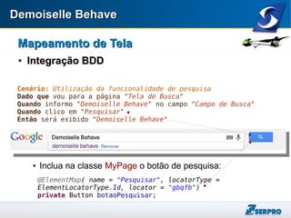 Demoiselle BehaveDemoiselle Behave
Mapeamento de TelaMapeamento de Tela

Integração BDDIntegração BDD
 Inclua na classe MyPage o botão de pesquisa:
Cenário: Utilização da funcionalidade de pesquisa
Dado que vou para a página "Tela de Busca"
Quando informo "Demoiselle Behave" no campo "Campo de Busca"
Quando clico em "Pesquisar"
Então será exibido "Demoiselle Behave"
@ElementMap( name = "Pesquisar", locatorType =
ElementLocatorType.Id, locator = "gbqfb")
private Button botaoPesquisar;
 