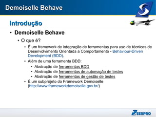 Demoiselle BehaveDemoiselle Behave
IntroduçãoIntrodução

Demoiselle BehaveDemoiselle Behave
 O que é?
 É um framework de integração de ferramentas para uso de técnicas de
Desenvolvimento Orientada a Comportamento - Behaviour-Driven
Development (BDD).
 Além de uma ferramenta BDD:
 Abstração de ferramentas BDD
 Abstração de ferramentas de automação de testes
 Abstração de ferramentas de gestão de testes
 É um subprojeto do Framework Demoiselle
(http://www.frameworkdemoiselle.gov.br/)
 
