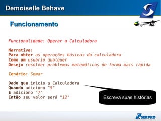 Demoiselle BehaveDemoiselle Behave
FuncionamentoFuncionamento
Funcionalidade: Operar a Calculadora
Narrativa:
Para obter as operações básicas da calculadora
Como um usuário qualquer
Desejo resolver problemas matemáticos de forma mais rápida
Cenário: Somar
Dado que inicio a Calculadora
Quando adiciono "5"
E adiciono "7"
Então seu valor será "12" Escreva suas histórias
 