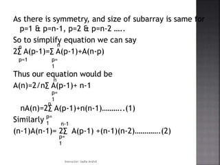 As there is symmetry, and size of subarray is same for
p=1 & p=n-1, p=2 & p=n-2 …..
So to simplify equation we can say
2∑ A(p-1)=∑ A(p-1)+A(n-p)
Thus our equation would be
A(n)=2/n∑ A(p-1)+ n-1
nA(n)=2∑ A(p-1)+n(n-1)………..(1)
Similarly
(n-1)A(n-1)= 2∑ A(p-1) +(n-1)(n-2)………….(2)
p=1
n
p=
1
n
p=
1
n
p=
1
n
p=
1
n-1
Instructor: Sadia Arshid
 