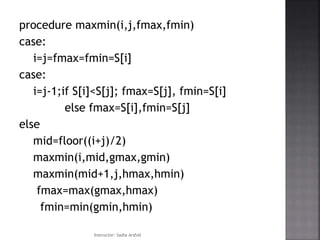 procedure maxmin(i,j,fmax,fmin)
case:
i=j=fmax=fmin=S[i]
case:
i=j-1;if S[i]<S[j]; fmax=S[j], fmin=S[i]
else fmax=S[i],fmin=S[j]
else
mid=floor((i+j)/2)
maxmin(i,mid,gmax,gmin)
maxmin(mid+1,j,hmax,hmin)
fmax=max(gmax,hmax)
fmin=min(gmin,hmin)
Instructor: Sadia Arshid
 