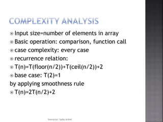  Input size=number of elements in array
 Basic operation: comparison, function call
 case complexity: every case
 recurrence relation:
 T(n)=T(floor(n/2))+T(ceil(n/2))+2
 base case: T(2)=1
by applying smoothness rule
 T(n)=2T(n/2)+2
Instructor: Sadia Arshid
 