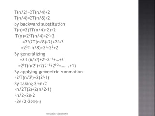 T(n/2)=2T(n/4)+2
T(n/4)=2T(n/8)+2
by backward substitution
T(n)=2(2T(n/4)+2)+2
T(n)=22T(n/4)+22+2
=22(2T(n/8)+2)+22+2
=23T(n/8)+23+22+2
By generalizing
=2iT(n/2i)+2i+2i-1+…+2
=2iT(n/2i)+2(2i-1+2i-2+…….+1)
By applying geometric summation
=2iT(n/2i)+2(2i-1)
By taking 2i=n/2
=n/2T(2)+2(n/2-1)
=n/2+2n-2
=3n/2-2єӨ(n)
Instructor: Sadia Arshid
 