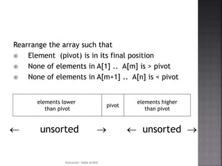 Rearrange the array such that
 Element (pivot) is in its final position
 None of elements in A[1] .. A[m] is > pivot
 None of elements in A[m+1] .. A[n] is < pivot
pivot
elements lower
than pivot
elements higher
than pivot
 unsorted   unsorted 
Instructor: Sadia Arshid
 