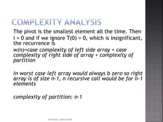 The pivot is the smallest element all the time. Then
i = 0 and if we ignore T(0) = 0, which is insignificant,
the recurrence is
w(n)=case complexity of left side array + case
complexity of right side of array + complexity of
partition
in worst case left array would always b zero so right
array is of size n-1, n recursive call would be for n-1
elements
complexity of partition: n-1
Instructor: Sadia Arshid
 