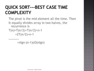 The pivot is the mid element all the time. Then
It equally divides array in two halves, the
recurrence is
T(n)=T(n/2)+T(n/2)+n-1
=2T(n/2)+n-1
………….
=nlgn-(n-1)єO(nlgn)
Instructor: Sadia Arshid
 