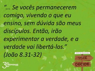 “... Se vocês permanecerem
comigo, vivendo o que eu
ensino, sem dúvida são meus
discípulos. Então, irão
experimentar a verdade, e a
verdade vai libertá-los.”
(João 8.31-32)
 