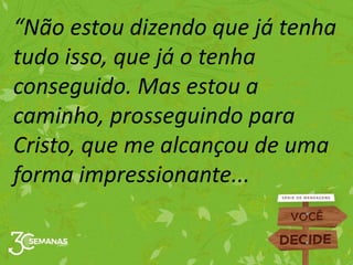 “Não estou dizendo que já tenha
tudo isso, que já o tenha
conseguido. Mas estou a
caminho, prosseguindo para
Cristo, que me alcançou de uma
forma impressionante...
 