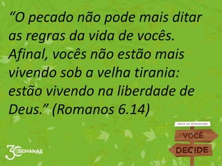 “O pecado não pode mais ditar
as regras da vida de vocês.
Afinal, vocês não estão mais
vivendo sob a velha tirania:
estão vivendo na liberdade de
Deus.” (Romanos 6.14)
 