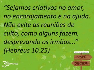 “Sejamos criativos no amor,
no encorajamento e na ajuda.
Não evite as reuniões de
culto, como alguns fazem,
desprezando os irmãos...”
(Hebreus 10.25)
 