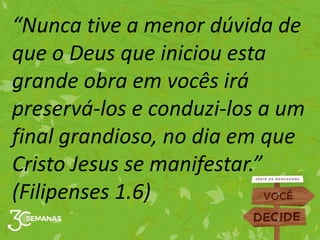 “Nunca tive a menor dúvida de
que o Deus que iniciou esta
grande obra em vocês irá
preservá-los e conduzi-los a um
final grandioso, no dia em que
Cristo Jesus se manifestar.”
(Filipenses 1.6)
 