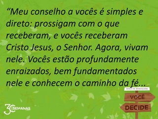 “Meu conselho a vocês é simples e
direto: prossigam com o que
receberam, e vocês receberam
Cristo Jesus, o Senhor. Agora, vivam
nele. Vocês estão profundamente
enraizados, bem fundamentados
nele e conhecem o caminho da fé...
 