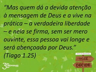 “Mas quem dá a devida atenção
à mensagem de Deus e a vive na
prática – a verdadeira liberdade
– e nela se firma, sem ser mero
ouvinte, essa pessoa vai longe e
será abençoada por Deus.”
(Tiago 1.25)
 