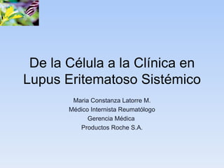De la Célula a la Clínica en
Lupus Eritematoso Sistémico
        Maria Constanza Latorre M.
       Médico Internista Reumatólogo
             Gerencia Médica
          Productos Roche S.A.
 