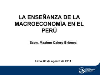 LA ENSEÑANZA DE LA
MACROECONOMÍA EN EL
        PERÚ

    Econ. Maximo Calero Briones




       Lima, 03 de agosto de 2011
 