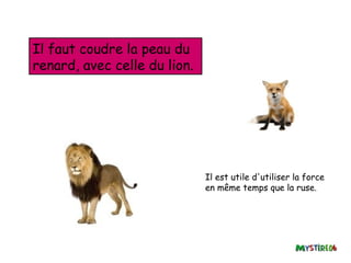 Il faut coudre la peau du
renard, avec celle du lion.




                              Il est utile d'utiliser la force
                              en même temps que la ruse.
 