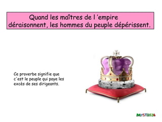 Quand les maîtres de l ’empire
déraisonnent, les hommes du peuple dépérissent.




 Ce proverbe signifie que
 c'est le peuple qui paye les
 excès de ses dirigeants.
 