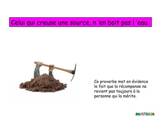 Celui qui creuse une source, n ’en boit pas l ’eau.




                              Ce proverbe met en évidence
                              le fait que la récompense ne
                              revient pas toujours à la
                              personne qui la mérite.
 