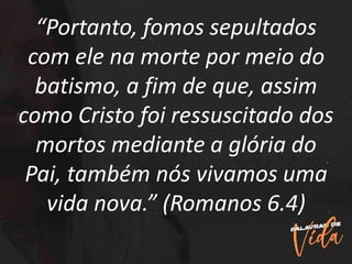 “Portanto, fomos sepultados
com ele na morte por meio do
batismo, a fim de que, assim
como Cristo foi ressuscitado dos
mortos mediante a glória do
Pai, também nós vivamos uma
vida nova.” (Romanos 6.4)
 