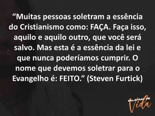 “Muitas pessoas soletram a essência
do Cristianismo como: FAÇA. Faça isso,
aquilo e aquilo outro, que você será
salvo. Mas esta é a essência da lei e
que nunca poderíamos cumprir. O
nome que devemos soletrar para o
Evangelho é: FEITO.” (Steven Furtick)
 