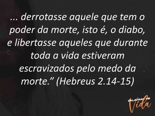 ... derrotasse aquele que tem o
poder da morte, isto é, o diabo,
e libertasse aqueles que durante
toda a vida estiveram
escravizados pelo medo da
morte.” (Hebreus 2.14-15)
 