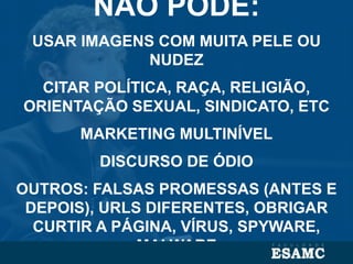 NÃO PODE:
USAR IMAGENS COM MUITA PELE OU
NUDEZ
CITAR POLÍTICA, RAÇA, RELIGIÃO,
ORIENTAÇÃO SEXUAL, SINDICATO, ETC
MARKETING MULTINÍVEL
DISCURSO DE ÓDIO
OUTROS: FALSAS PROMESSAS (ANTES E
DEPOIS), URLS DIFERENTES, OBRIGAR
CURTIR A PÁGINA, VÍRUS, SPYWARE,
MALWARE
 