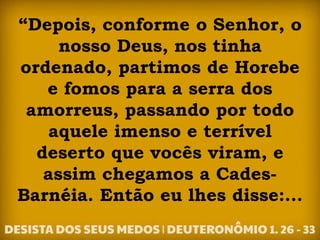 “Depois, conforme o Senhor, o
nosso Deus, nos tinha
ordenado, partimos de Horebe
e fomos para a serra dos
amorreus, passando por todo
aquele imenso e terrível
deserto que vocês viram, e
assim chegamos a Cades-
Barnéia. Então eu lhes disse:...
 