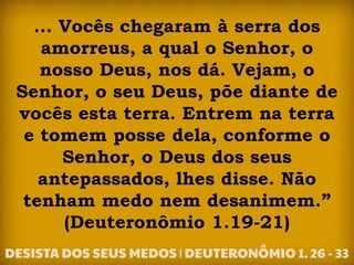... Vocês chegaram à serra dos
amorreus, a qual o Senhor, o
nosso Deus, nos dá. Vejam, o
Senhor, o seu Deus, põe diante de
vocês esta terra. Entrem na terra
e tomem posse dela, conforme o
Senhor, o Deus dos seus
antepassados, lhes disse. Não
tenham medo nem desanimem.”
(Deuteronômio 1.19-21)
 