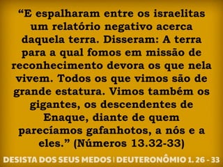 “E espalharam entre os israelitas
um relatório negativo acerca
daquela terra. Disseram: A terra
para a qual fomos em missão de
reconhecimento devora os que nela
vivem. Todos os que vimos são de
grande estatura. Vimos também os
gigantes, os descendentes de
Enaque, diante de quem
parecíamos gafanhotos, a nós e a
eles.” (Números 13.32-33)
 