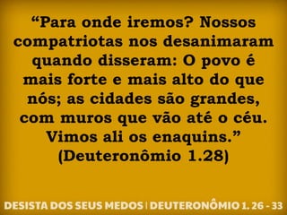 “Para onde iremos? Nossos
compatriotas nos desanimaram
quando disseram: O povo é
mais forte e mais alto do que
nós; as cidades são grandes,
com muros que vão até o céu.
Vimos ali os enaquins.”
(Deuteronômio 1.28)
 