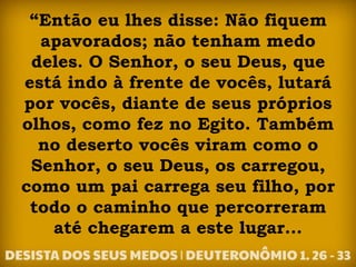 “Então eu lhes disse: Não fiquem
apavorados; não tenham medo
deles. O Senhor, o seu Deus, que
está indo à frente de vocês, lutará
por vocês, diante de seus próprios
olhos, como fez no Egito. Também
no deserto vocês viram como o
Senhor, o seu Deus, os carregou,
como um pai carrega seu filho, por
todo o caminho que percorreram
até chegarem a este lugar...
 
