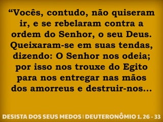 “Vocês, contudo, não quiseram
ir, e se rebelaram contra a
ordem do Senhor, o seu Deus.
Queixaram-se em suas tendas,
dizendo: O Senhor nos odeia;
por isso nos trouxe do Egito
para nos entregar nas mãos
dos amorreus e destruir-nos...
 