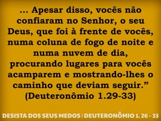 ... Apesar disso, vocês não
confiaram no Senhor, o seu
Deus, que foi à frente de vocês,
numa coluna de fogo de noite e
numa nuvem de dia,
procurando lugares para vocês
acamparem e mostrando-lhes o
caminho que deviam seguir.”
(Deuteronômio 1.29-33)
 