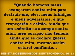 “Quando homens maus
avançarem contra mim para
destruir-me, eles, meus inimigos
e meus adversários, é que
tropeçarão e cairão. Ainda que
um exército se acampe contra
mim, meu coração não temerá;
ainda que se declare guerra
contra mim, mesmo assim
estarei confiante...
 