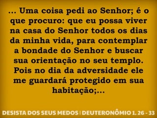 ... Uma coisa pedi ao Senhor; é o
que procuro: que eu possa viver
na casa do Senhor todos os dias
da minha vida, para contemplar
a bondade do Senhor e buscar
sua orientação no seu templo.
Pois no dia da adversidade ele
me guardará protegido em sua
habitação;...
 
